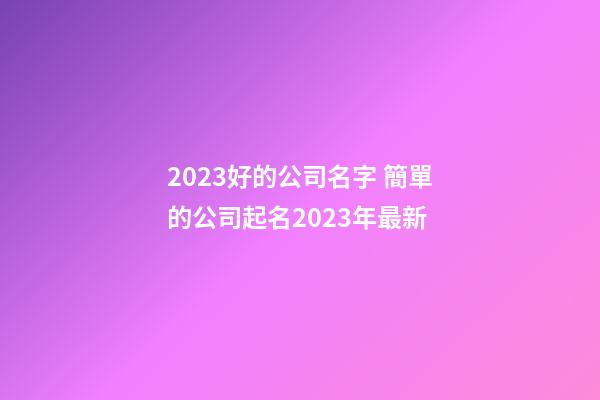 2023好的公司名字 簡單的公司起名2023年最新-第1張-公司起名-玄機派